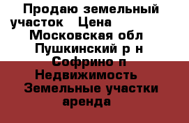 Продаю земельный участок › Цена ­ 850 000 - Московская обл., Пушкинский р-н, Софрино п. Недвижимость » Земельные участки аренда   